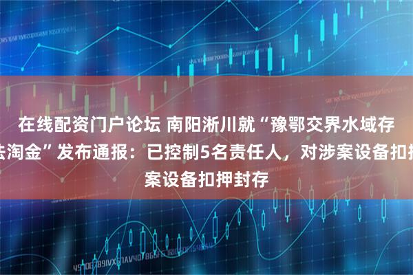 在线配资门户论坛 南阳淅川就“豫鄂交界水域存在违法淘金”发布通报：已控制5名责任人，对涉案设备扣押封存