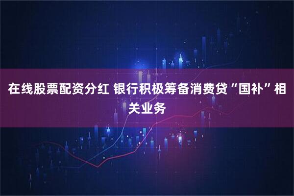 在线股票配资分红 银行积极筹备消费贷“国补”相关业务