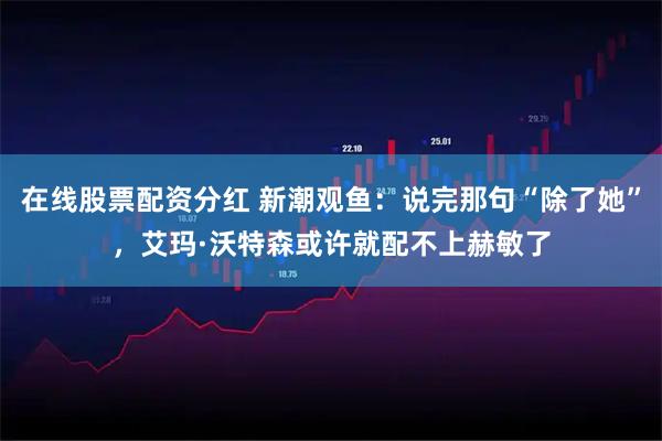 在线股票配资分红 新潮观鱼：说完那句“除了她”，艾玛·沃特森或许就配不上赫敏了