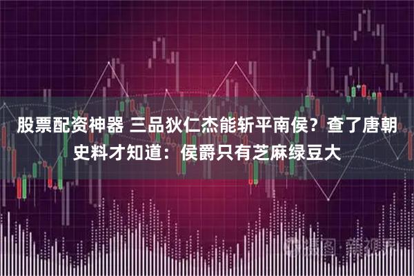 股票配资神器 三品狄仁杰能斩平南侯？查了唐朝史料才知道：侯爵只有芝麻绿豆大