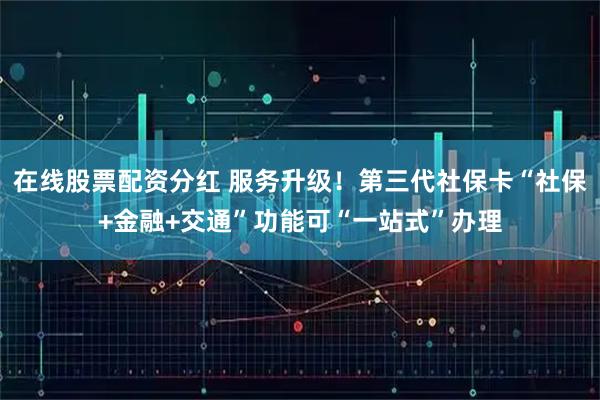 在线股票配资分红 服务升级！第三代社保卡“社保+金融+交通”功能可“一站式”办理