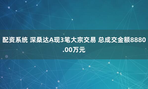 配资系统 深桑达A现3笔大宗交易 总成交金额8880.00万元