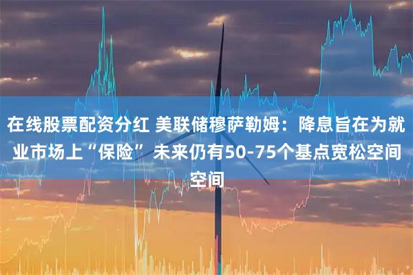 在线股票配资分红 美联储穆萨勒姆：降息旨在为就业市场上“保险” 未来仍有50-75个基点宽松空间