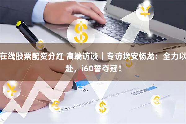 在线股票配资分红 高端访谈丨专访埃安杨龙：全力以赴，i60誓夺冠！