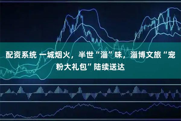 配资系统 一城烟火，半世“淄”味，淄博文旅“宠粉大礼包”陆续送达