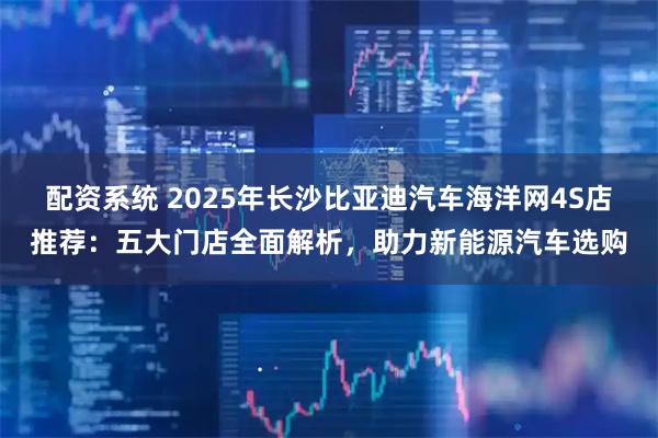 配资系统 2025年长沙比亚迪汽车海洋网4S店推荐：五大门店全面解析，助力新能源汽车选购