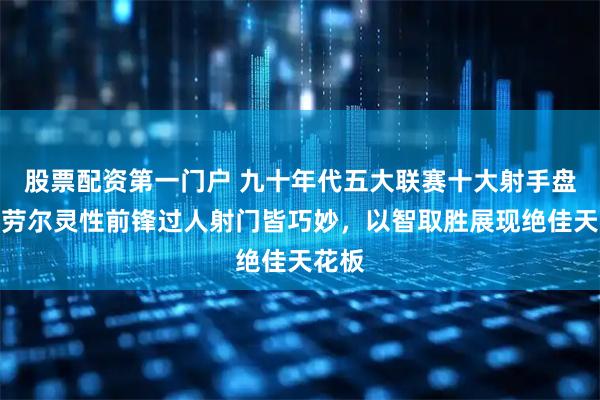 股票配资第一门户 九十年代五大联赛十大射手盘点，劳尔灵性前锋过人射门皆巧妙，以智取胜展现绝佳天花板
