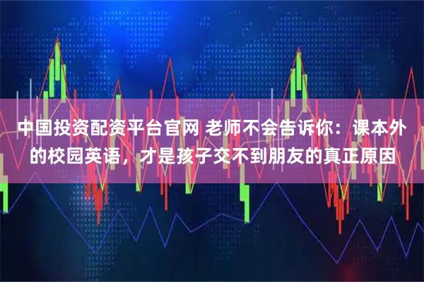 中国投资配资平台官网 老师不会告诉你：课本外的校园英语，才是孩子交不到朋友的真正原因