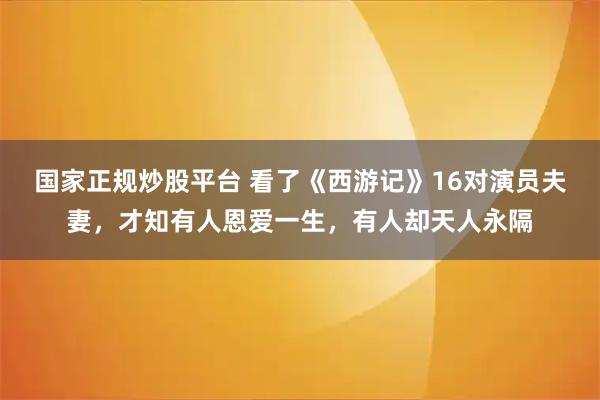 国家正规炒股平台 看了《西游记》16对演员夫妻,才知有人恩爱一生,有人却天人永隔