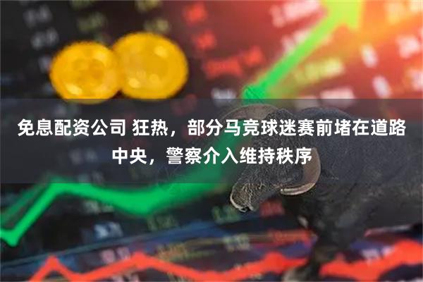 免息配资公司 狂热，部分马竞球迷赛前堵在道路中央，警察介入维持秩序
